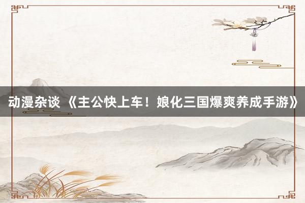 动漫杂谈 《主公快上车！娘化三国爆爽养成手游》