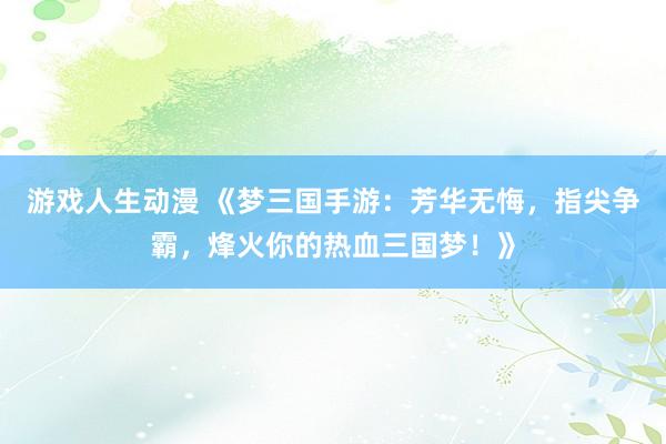 游戏人生动漫 《梦三国手游：芳华无悔，指尖争霸，烽火你的热血三国梦！》