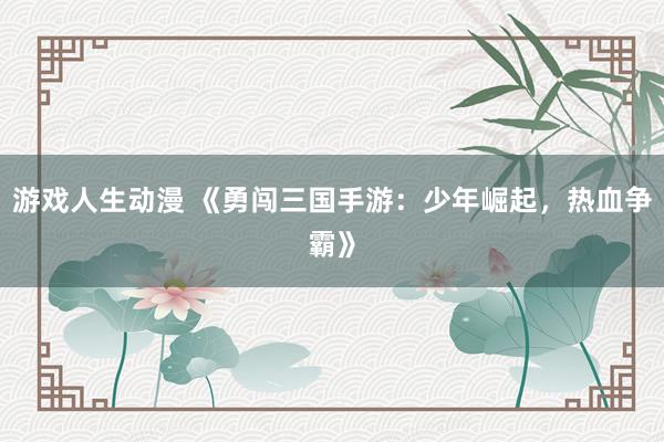 游戏人生动漫 《勇闯三国手游：少年崛起，热血争霸》