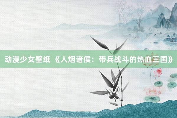 动漫少女壁纸 《人烟诸侯：带兵战斗的热血三国》