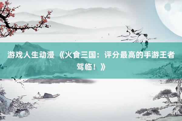 游戏人生动漫 《火食三国：评分最高的手游王者驾临！》
