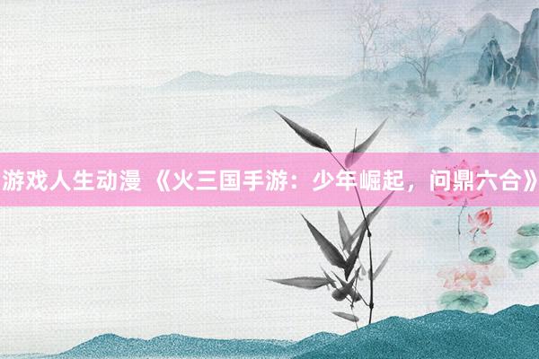 游戏人生动漫 《火三国手游：少年崛起，问鼎六合》