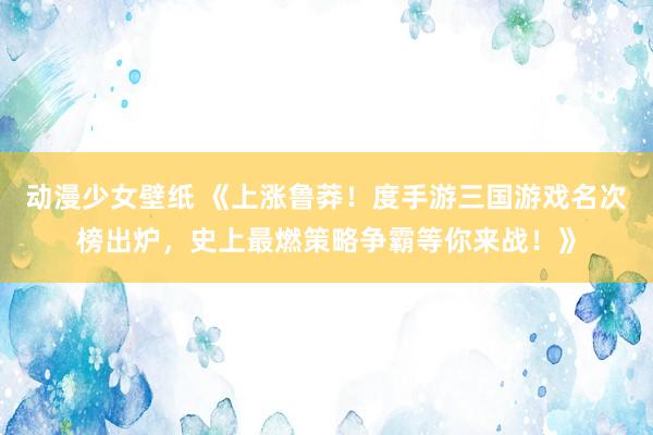 动漫少女壁纸 《上涨鲁莽！度手游三国游戏名次榜出炉，史上最燃策略争霸等你来战！》