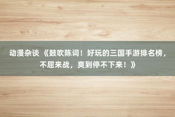 动漫杂谈 《鼓吹陈词！好玩的三国手游排名榜，不屈来战，爽到停不下来！》