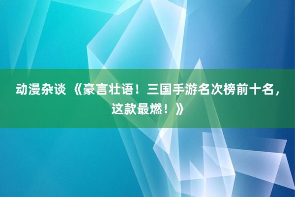 动漫杂谈 《豪言壮语！三国手游名次榜前十名，这款最燃！》