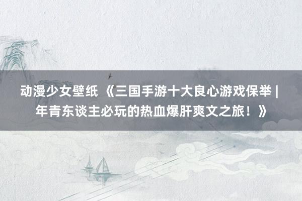 动漫少女壁纸 《三国手游十大良心游戏保举 | 年青东谈主必玩的热血爆肝爽文之旅！》