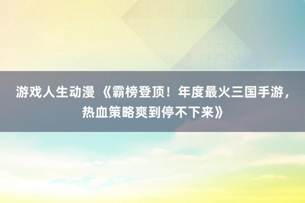 游戏人生动漫 《霸榜登顶！年度最火三国手游，热血策略爽到停不下来》