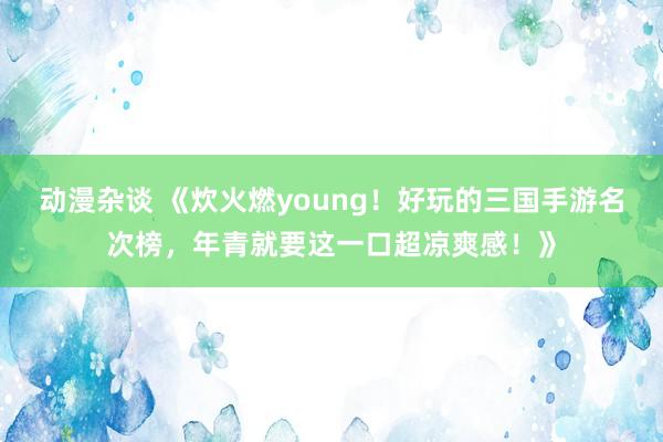 动漫杂谈 《炊火燃young！好玩的三国手游名次榜，年青就要这一口超凉爽感！》