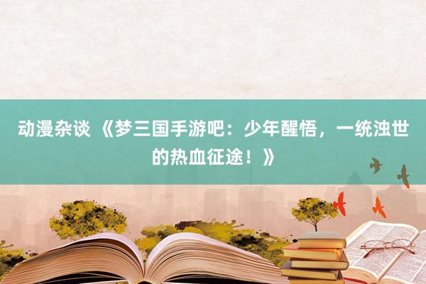 动漫杂谈 《梦三国手游吧：少年醒悟，一统浊世的热血征途！》