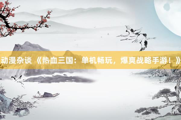 动漫杂谈 《热血三国：单机畅玩，爆爽战略手游！》