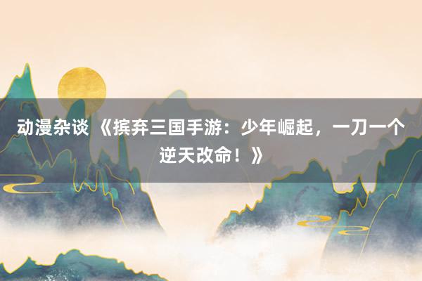 动漫杂谈 《摈弃三国手游：少年崛起，一刀一个逆天改命！》