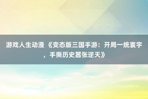 游戏人生动漫 《变态版三国手游：开局一统寰宇，手撕历史嚣张逆天》