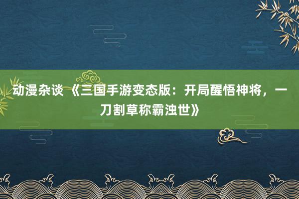 动漫杂谈 《三国手游变态版：开局醒悟神将，一刀割草称霸浊世》