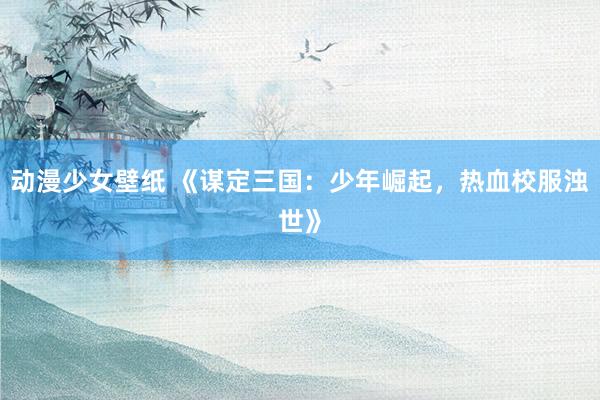 动漫少女壁纸 《谋定三国：少年崛起，热血校服浊世》