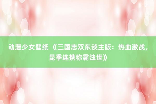 动漫少女壁纸 《三国志双东谈主版：热血激战，昆季连携称霸浊世》