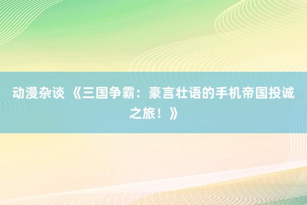 动漫杂谈 《三国争霸：豪言壮语的手机帝国投诚之旅！》
