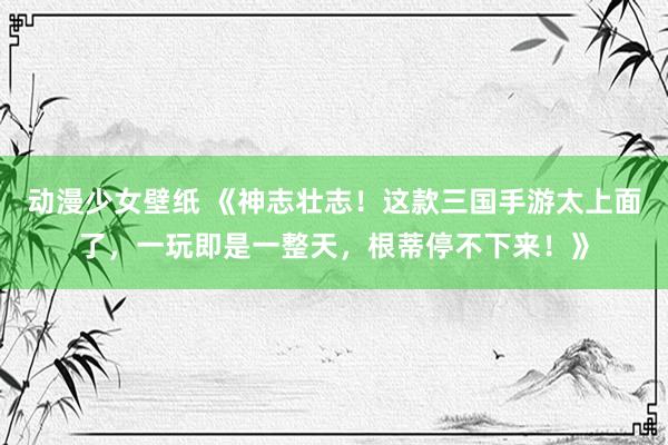 动漫少女壁纸 《神志壮志！这款三国手游太上面了，一玩即是一整天，根蒂停不下来！》