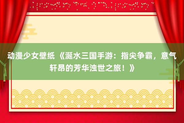 动漫少女壁纸 《涎水三国手游：指尖争霸，意气轩昂的芳华浊世之旅！》