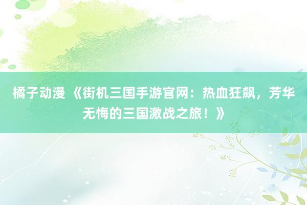 橘子动漫 《街机三国手游官网：热血狂飙，芳华无悔的三国激战之旅！》