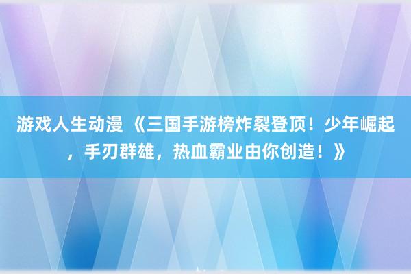 游戏人生动漫 《三国手游榜炸裂登顶！少年崛起，手刃群雄，热血霸业由你创造！》