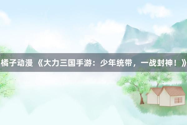 橘子动漫 《大力三国手游：少年统带，一战封神！》