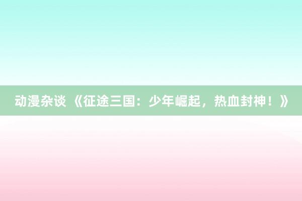 动漫杂谈 《征途三国：少年崛起，热血封神！》