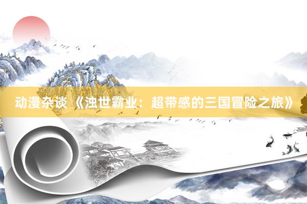 动漫杂谈 《浊世霸业：超带感的三国冒险之旅》