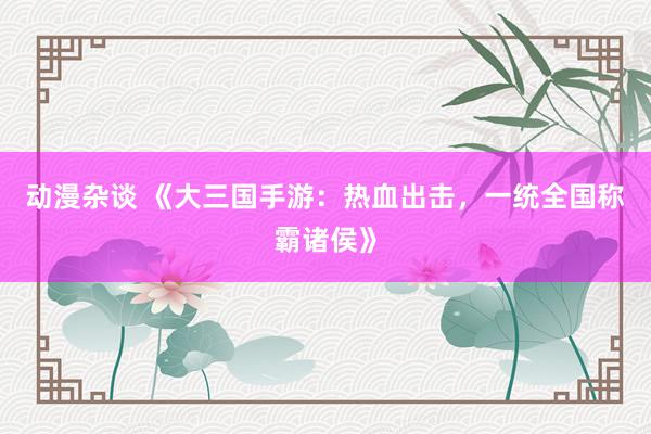 动漫杂谈 《大三国手游：热血出击，一统全国称霸诸侯》