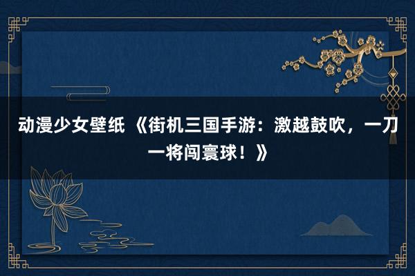 动漫少女壁纸 《街机三国手游：激越鼓吹，一刀一将闯寰球！》
