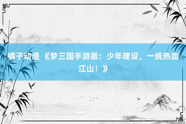 橘子动漫 《梦三国手游版：少年建设，一统热血江山！》
