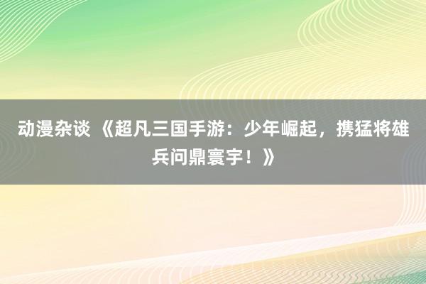 动漫杂谈 《超凡三国手游：少年崛起，携猛将雄兵问鼎寰宇！》