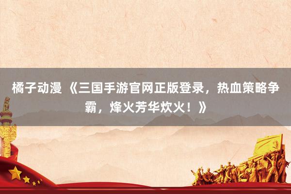 橘子动漫 《三国手游官网正版登录，热血策略争霸，烽火芳华炊火！》