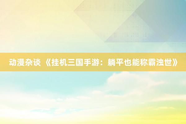 动漫杂谈 《挂机三国手游：躺平也能称霸浊世》