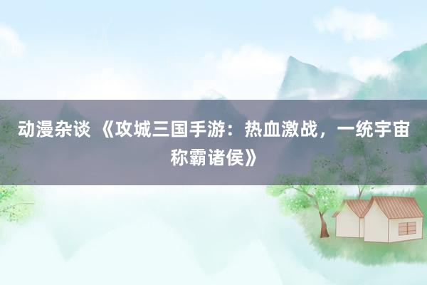 动漫杂谈 《攻城三国手游：热血激战，一统宇宙称霸诸侯》