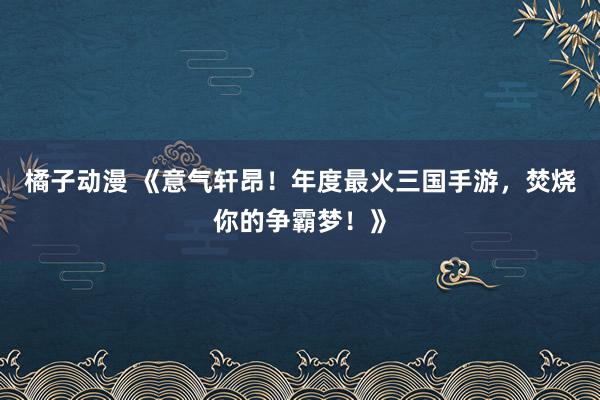 橘子动漫 《意气轩昂！年度最火三国手游，焚烧你的争霸梦！》