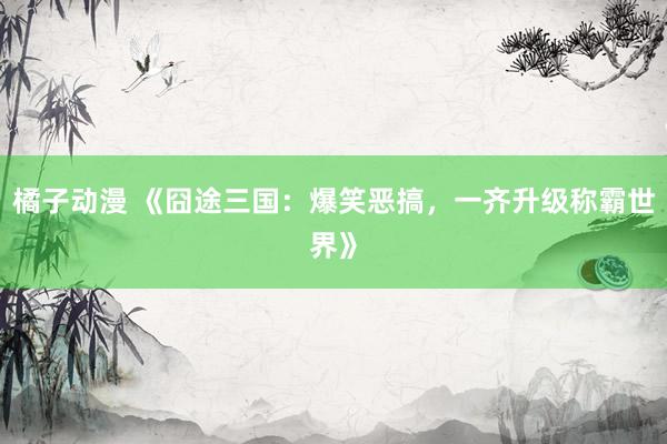 橘子动漫 《囧途三国：爆笑恶搞，一齐升级称霸世界》