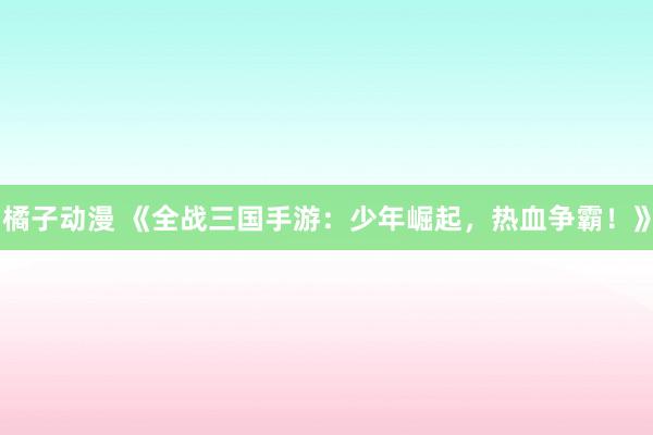 橘子动漫 《全战三国手游：少年崛起，热血争霸！》