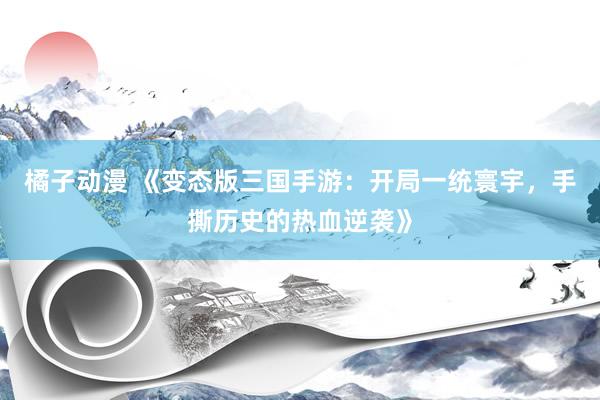 橘子动漫 《变态版三国手游：开局一统寰宇，手撕历史的热血逆袭》