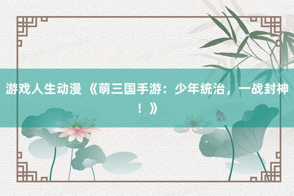 游戏人生动漫 《萌三国手游：少年统治，一战封神！》