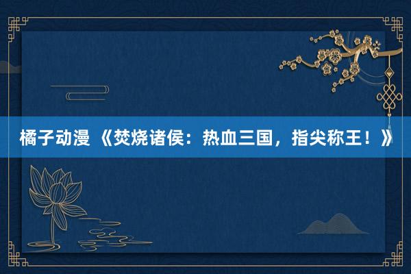 橘子动漫 《焚烧诸侯：热血三国，指尖称王！》