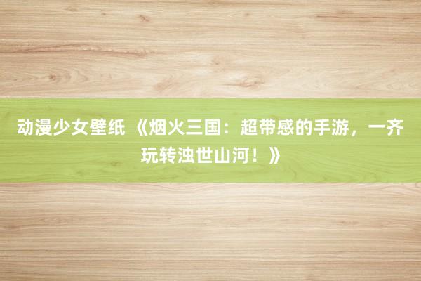 动漫少女壁纸 《烟火三国：超带感的手游，一齐玩转浊世山河！》