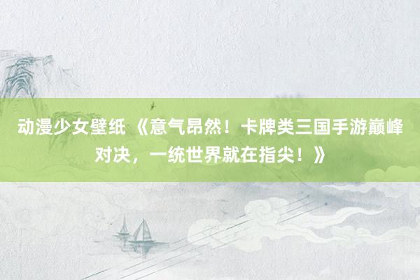 动漫少女壁纸 《意气昂然！卡牌类三国手游巅峰对决，一统世界就在指尖！》