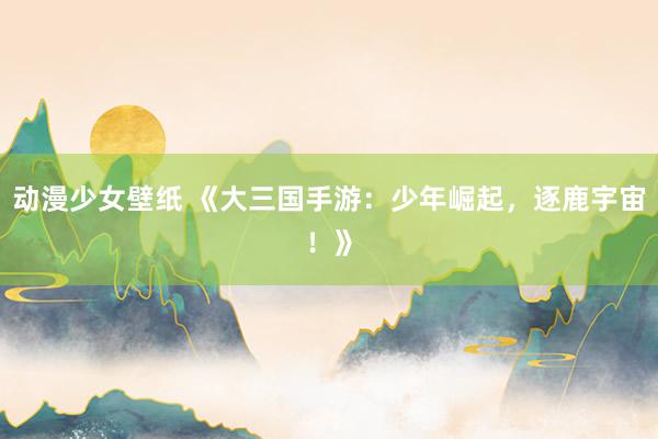 动漫少女壁纸 《大三国手游：少年崛起，逐鹿宇宙！》