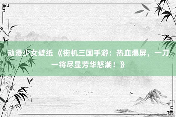 动漫少女壁纸 《街机三国手游：热血爆屏，一刀一将尽显芳华怒潮！》