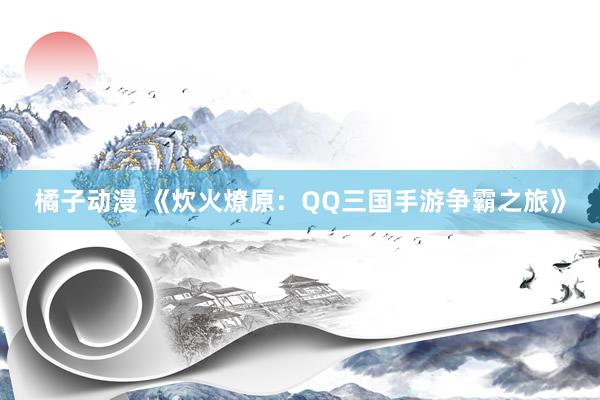 橘子动漫 《炊火燎原：QQ三国手游争霸之旅》