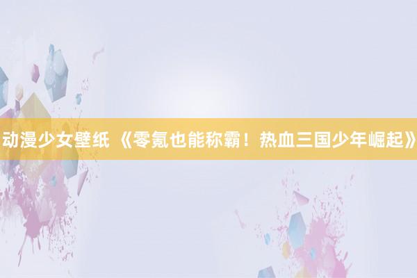 动漫少女壁纸 《零氪也能称霸！热血三国少年崛起》