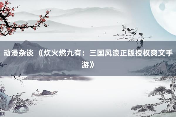动漫杂谈 《炊火燃九有：三国风浪正版授权爽文手游》