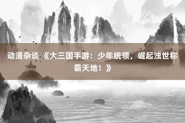 动漫杂谈 《大三国手游：少年统领，崛起浊世称霸天地！》