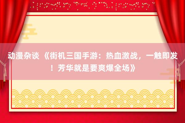 动漫杂谈 《街机三国手游：热血激战，一触即发！芳华就是要爽爆全场》