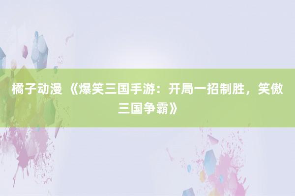 橘子动漫 《爆笑三国手游：开局一招制胜，笑傲三国争霸》